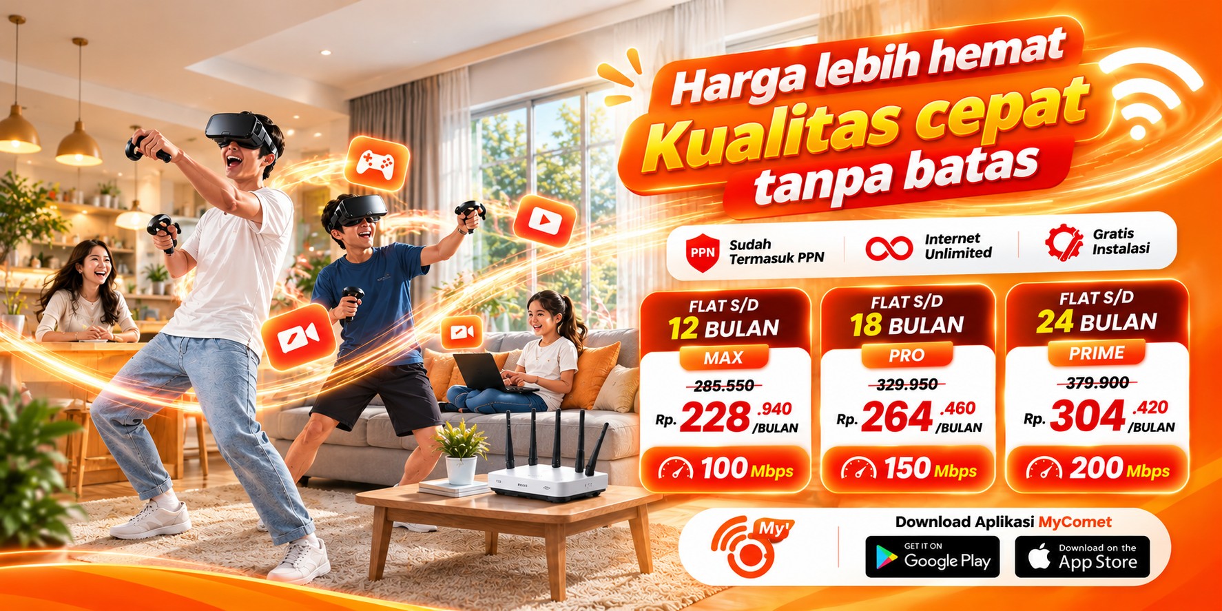 Promo Comet Home: harga lebih hemat, kualitas cepat tanpa batas. MAX 100 Mbps Rp228.940 per bulan flat 12 bulan, PRO 150 Mbps Rp264.460 per bulan flat 18 bulan, PRIME 200 Mbps Rp304.420 per bulan flat 24 bulan. Sudah termasuk PPN, internet unlimited, gratis instalasi.